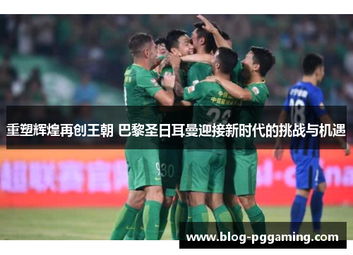 重塑辉煌再创王朝 巴黎圣日耳曼迎接新时代的挑战与机遇