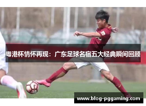 粤港杯情怀再现：广东足球名宿五大经典瞬间回顾