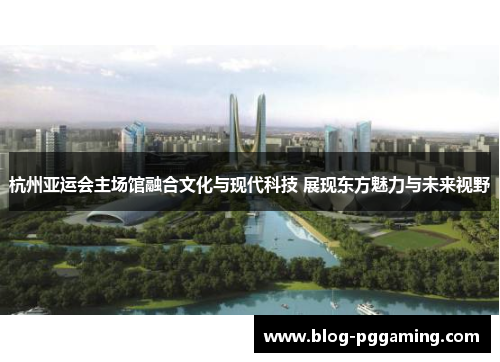 杭州亚运会主场馆融合文化与现代科技 展现东方魅力与未来视野