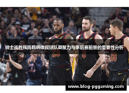 骑士战胜残阵鹈鹕体现球队凝聚力与季后赛前景的重要性分析