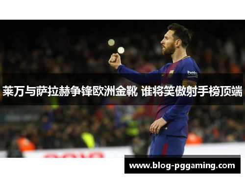 莱万与萨拉赫争锋欧洲金靴 谁将笑傲射手榜顶端