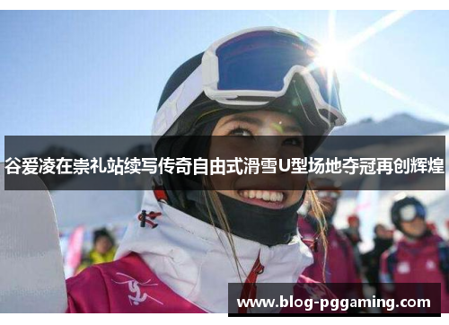 谷爱凌在崇礼站续写传奇自由式滑雪U型场地夺冠再创辉煌