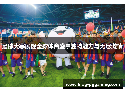 足球大赛展现全球体育盛事独特魅力与无尽激情