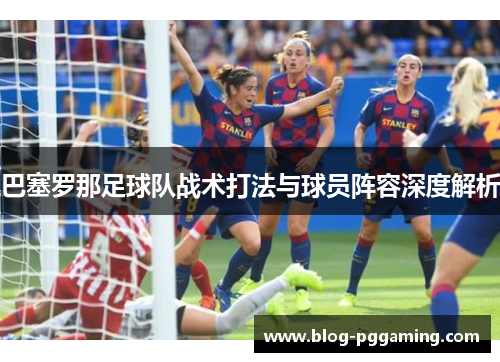 巴塞罗那足球队战术打法与球员阵容深度解析