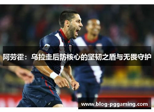 阿劳霍:乌拉圭后防核心的坚韧之盾与无畏守护 阿劳霍:乌拉圭后防核心的坚韧之盾与无畏守护