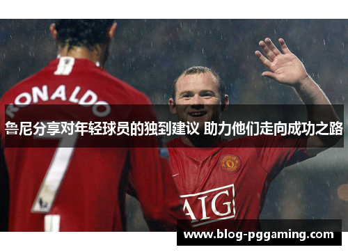 鲁尼分享对年轻球员的独到建议 助力他们走向成功之路