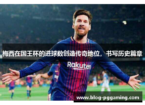 梅西在国王杯的进球数创造传奇地位，书写历史篇章