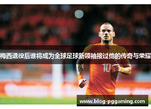 梅西退役后谁将成为全球足球新领袖接过他的传奇与荣耀 梅西退役后谁将成为全球足球新领袖接过他的传奇与荣耀