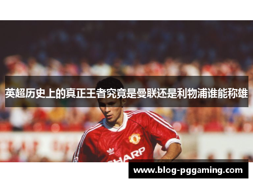 英超历史上的真正王者究竟是曼联还是利物浦谁能称雄 英超历史上的真正王者究竟是曼联还是利物浦谁能称雄