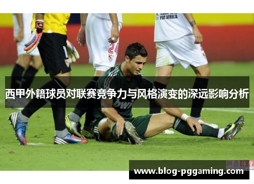 西甲外籍球员对联赛竞争力与风格演变的深远影响分析 西甲外籍球员对联赛竞争力与风格演变的深远影响分析