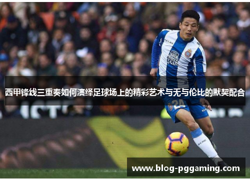 西甲锋线三重奏如何演绎足球场上的精彩艺术与无与伦比的默契配合 西甲锋线三重奏如何演绎足球场上的精彩艺术与无与伦比的默契配合