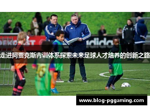走进阿贾克斯青训体系探索未来足球人才培养的创新之路 走进阿贾克斯青训体系探索未来足球人才培养的创新之路