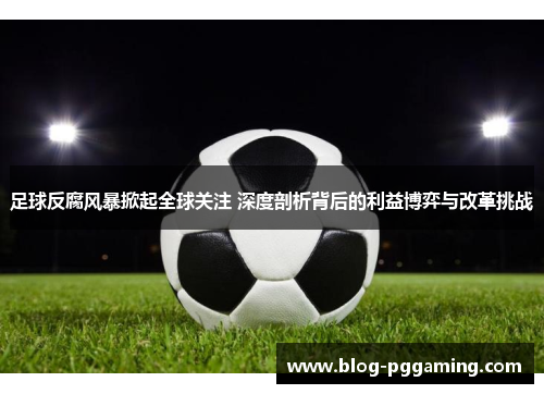 足球反腐风暴掀起全球关注 深度剖析背后的利益博弈与改革挑战