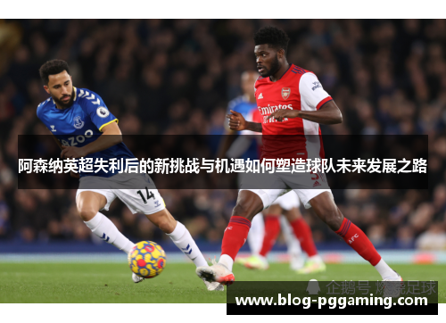 阿森纳英超失利后的新挑战与机遇如何塑造球队未来发展之路